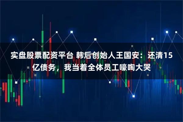 实盘股票配资平台 韩后创始人王国安：还清15亿债务，我当着全体员工嚎啕大哭