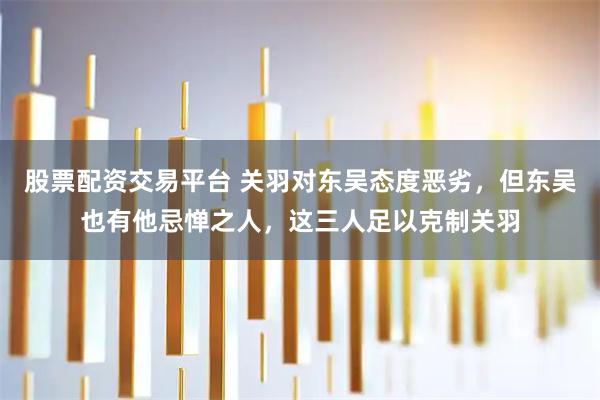 股票配资交易平台 关羽对东吴态度恶劣,但东吴也有他忌惮之人,这三人足以克制关羽