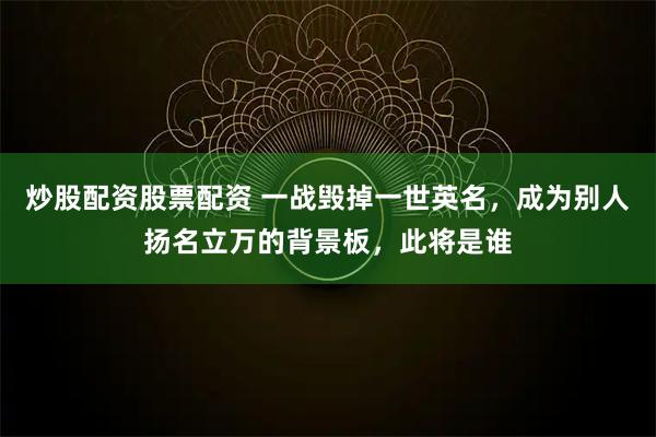 炒股配资股票配资 一战毁掉一世英名,成为别人扬名立万的背景板,此将是谁