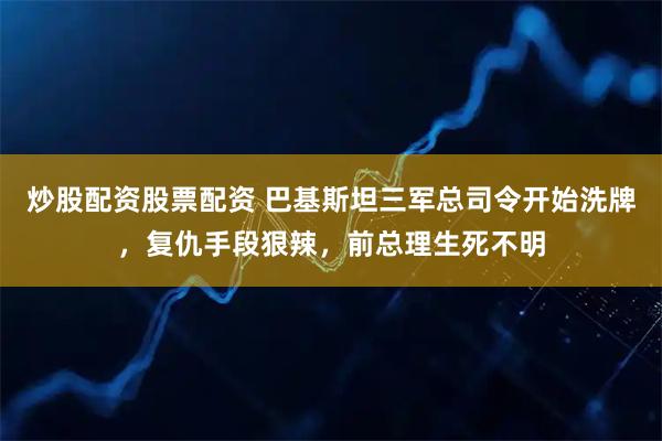 炒股配资股票配资 巴基斯坦三军总司令开始洗牌,复仇手段狠辣,前总理生死不明