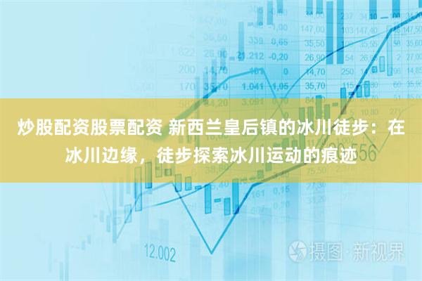 炒股配资股票配资 新西兰皇后镇的冰川徒步:在冰川边缘,徒步探索冰川运动的痕迹