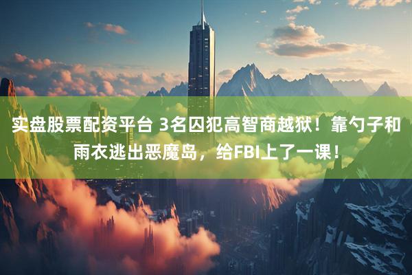 实盘股票配资平台 3名囚犯高智商越狱!靠勺子和雨衣逃出恶魔岛,给FBI上了一课!