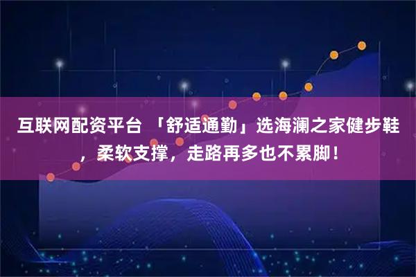 互联网配资平台 「舒适通勤」选海澜之家健步鞋，柔软支撑，走路再多也不累脚！