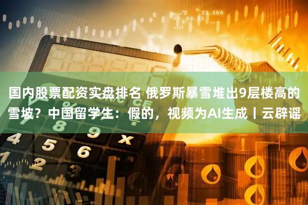 国内股票配资实盘排名 俄罗斯暴雪堆出9层楼高的雪坡？中国留学生：假的，视频为AI生成丨云辟谣