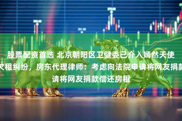 股票配资首选 北京朝阳区卫健委已介入嫣然天使儿童医院欠租纠纷,房东代理律师:考虑向法院申请将网友捐款偿还房租