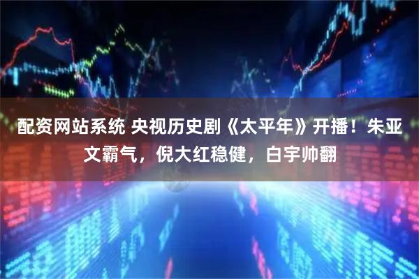 配资网站系统 央视历史剧《太平年》开播！朱亚文霸气，倪大红稳健，白宇帅翻