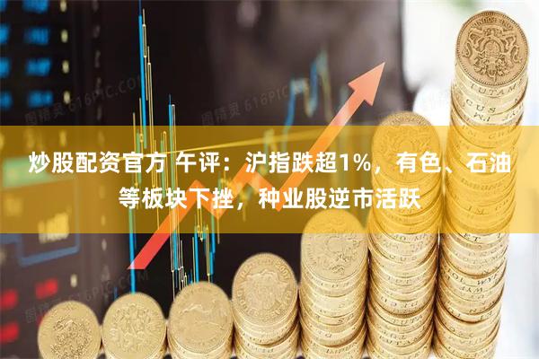 炒股配资官方 午评:沪指跌超1%,有色、石油等板块下挫,种业股逆市活跃