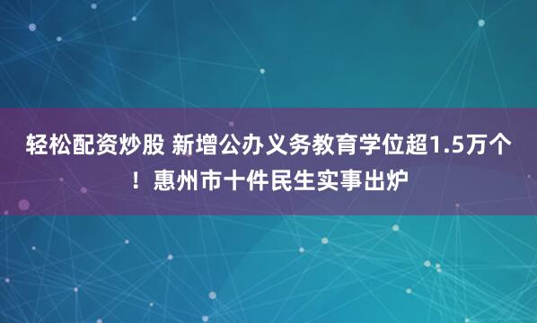 轻松配资炒股 新增公办义务教育学位超1.5万个！惠州市十件民生实事出炉