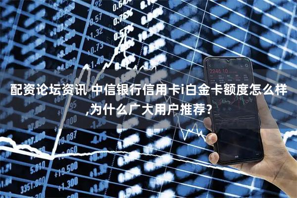 配资论坛资讯 中信银行信用卡i白金卡额度怎么样,为什么广大用户推荐？