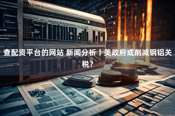 查配资平台的网站 新闻分析丨美政府或削减钢铝关税？