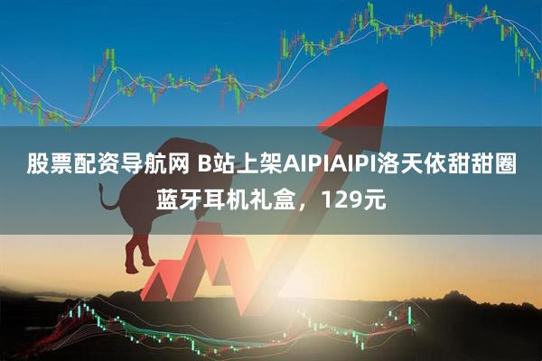 股票配资导航网 B站上架AIPIAIPI洛天依甜甜圈蓝牙耳机礼盒，129元