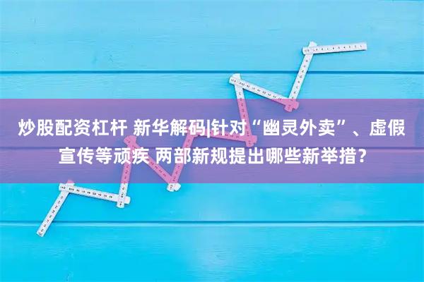 炒股配资杠杆 新华解码|针对“幽灵外卖”、虚假宣传等顽疾 两部新规提出哪些新举措？
