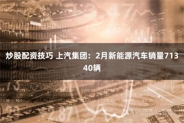炒股配资技巧 上汽集团：2月新能源汽车销量71340辆