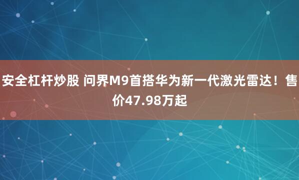 安全杠杆炒股 问界M9首搭华为新一代激光雷达！售价47.98万起