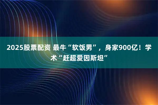 2025股票配资 最牛“软饭男”，身家900亿！学术“赶超爱因斯坦”