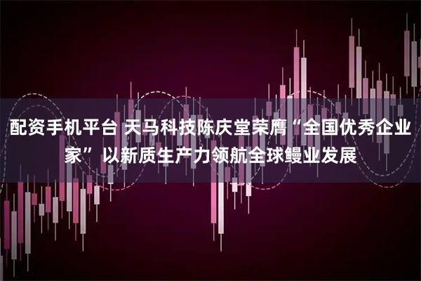 配资手机平台 天马科技陈庆堂荣膺“全国优秀企业家” 以新质生产力领航全球鳗业发展