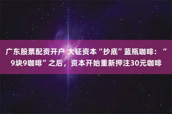 广东股票配资开户 大钲资本“抄底”蓝瓶咖啡：“9块9咖啡”之后，资本开始重新押注30元咖啡