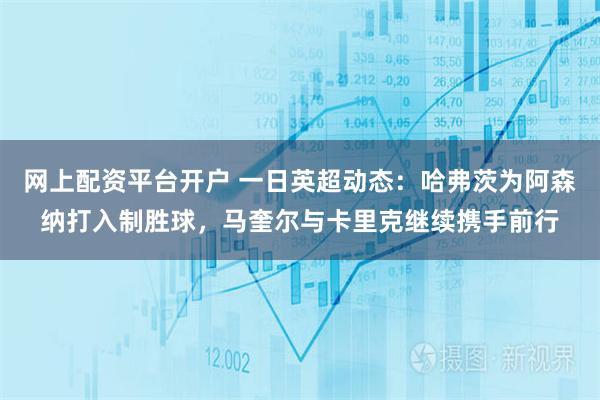 网上配资平台开户 一日英超动态:哈弗茨为阿森纳打入制胜球,马奎尔与卡里克继续携手前行