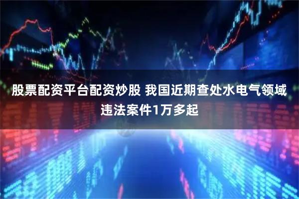 股票配资平台配资炒股 我国近期查处水电气领域违法案件1万多起