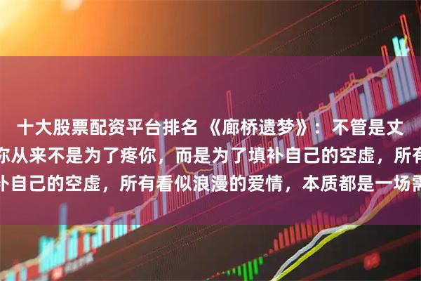 十大股票配资平台排名 《廊桥遗梦》：不管是丈夫还是情人，男人靠近你从来不是为了疼你，而是为了填补自己的空虚，所有看似浪漫的爱情，本质都是一场需求交换