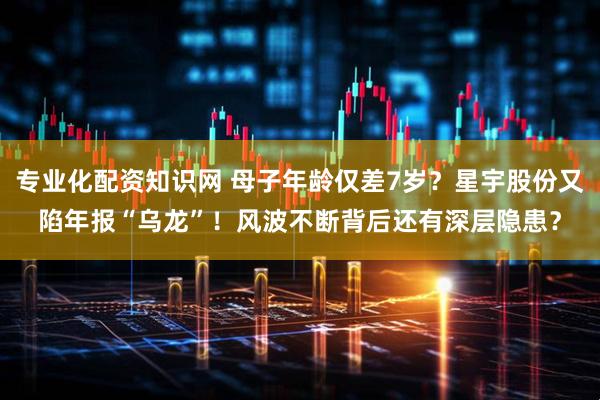 专业化配资知识网 母子年龄仅差7岁？星宇股份又陷年报“乌龙”！风波不断背后还有深层隐患？